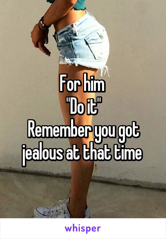 For him 
"Do it"
Remember you got jealous at that time 