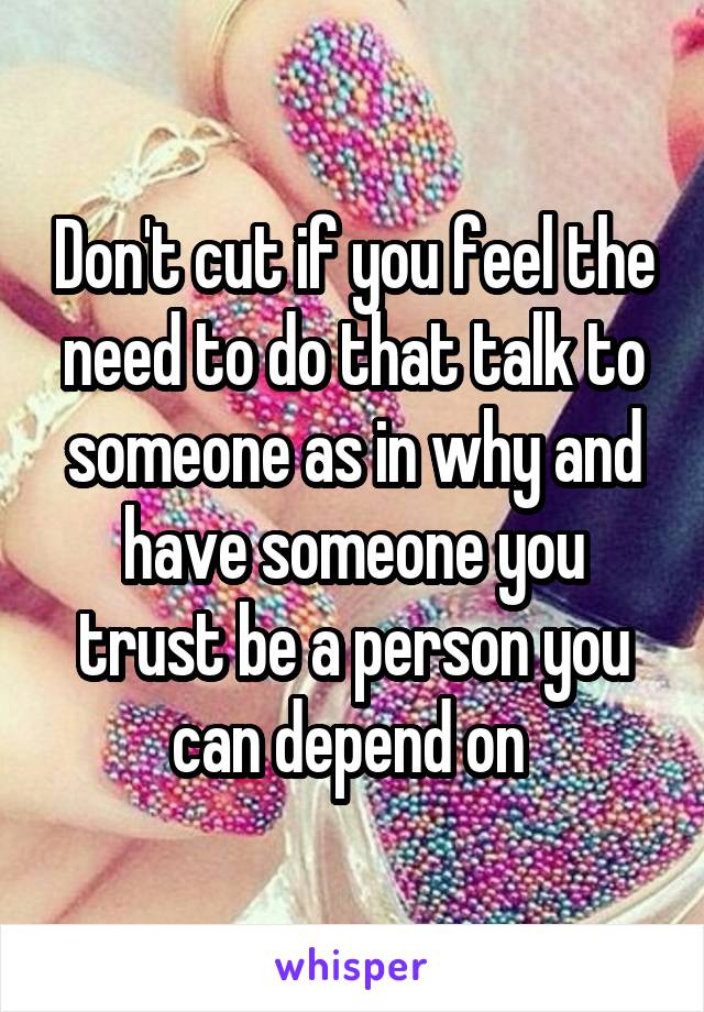 Don't cut if you feel the need to do that talk to someone as in why and have someone you trust be a person you can depend on 