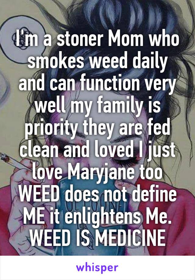 I'm a stoner Mom who smokes weed daily and can function very well my family is priority they are fed clean and loved I just love Maryjane too WEED does not define ME it enlightens Me. WEED IS MEDICINE