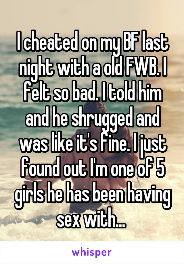 I cheated on my BF last night with a old FWB. I felt so bad. I told him and he shrugged and was like it's fine. I just found out I'm one of 5 girls he has been having sex with... 