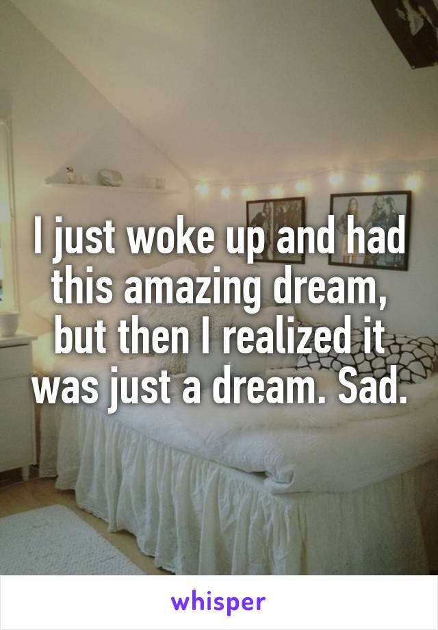 I just woke up and had this amazing dream, but then I realized it was just a dream. Sad.