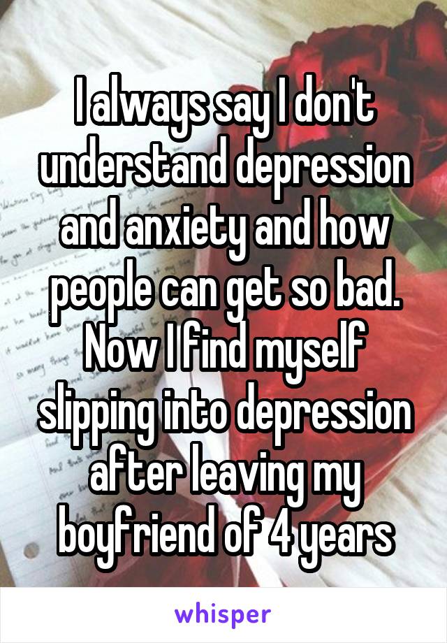 I always say I don't understand depression and anxiety and how people can get so bad. Now I find myself slipping into depression after leaving my boyfriend of 4 years