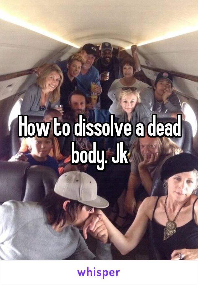 How to dissolve a dead body. Jk