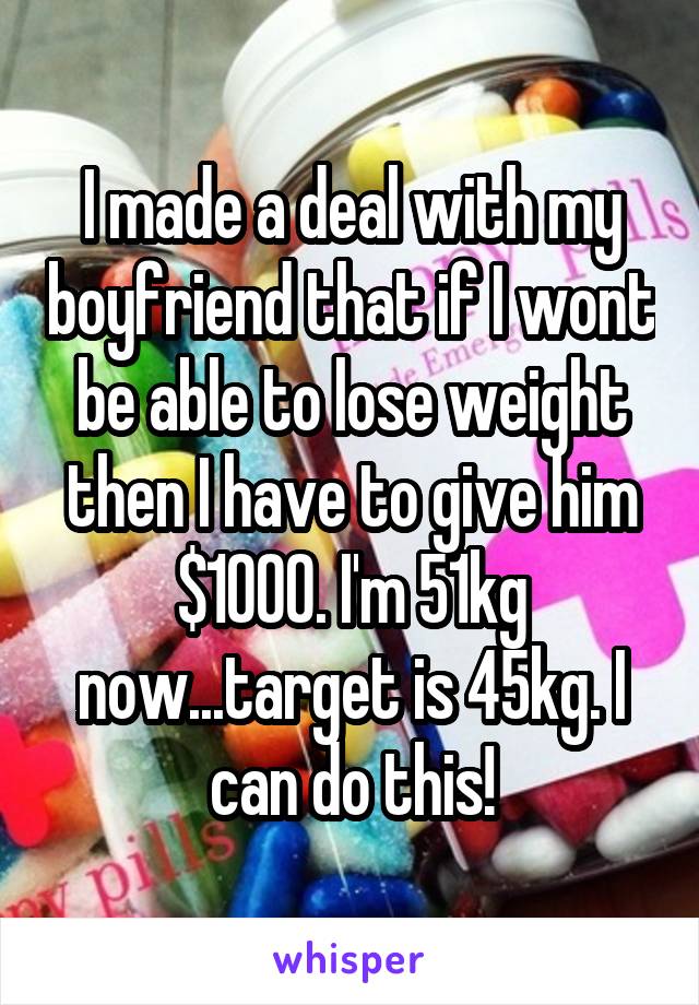 I made a deal with my boyfriend that if I wont be able to lose weight then I have to give him $1000. I'm 51kg now...target is 45kg. I can do this!