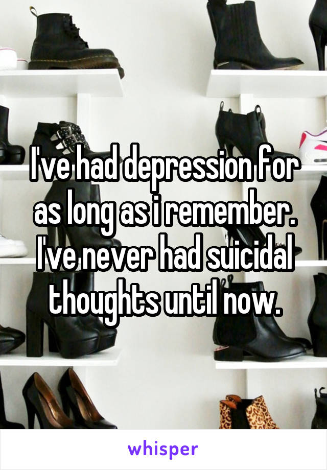 I've had depression for as long as i remember. I've never had suicidal thoughts until now.