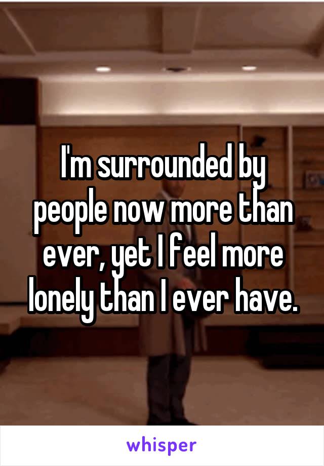 I'm surrounded by people now more than ever, yet I feel more lonely than I ever have.