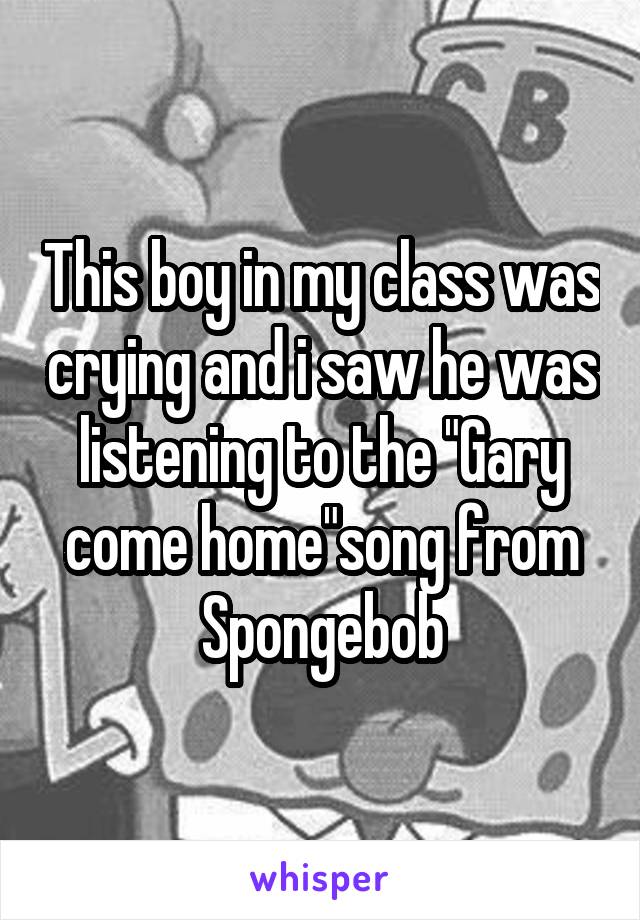 This boy in my class was crying and i saw he was listening to the "Gary come home"song from Spongebob