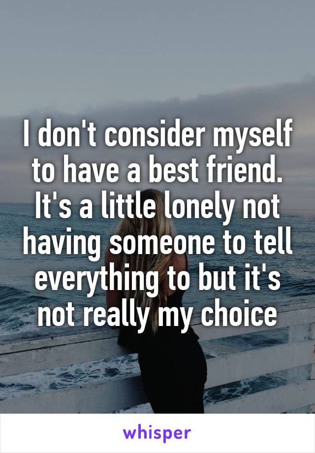 I don't consider myself to have a best friend. It's a little lonely not having someone to tell everything to but it's not really my choice