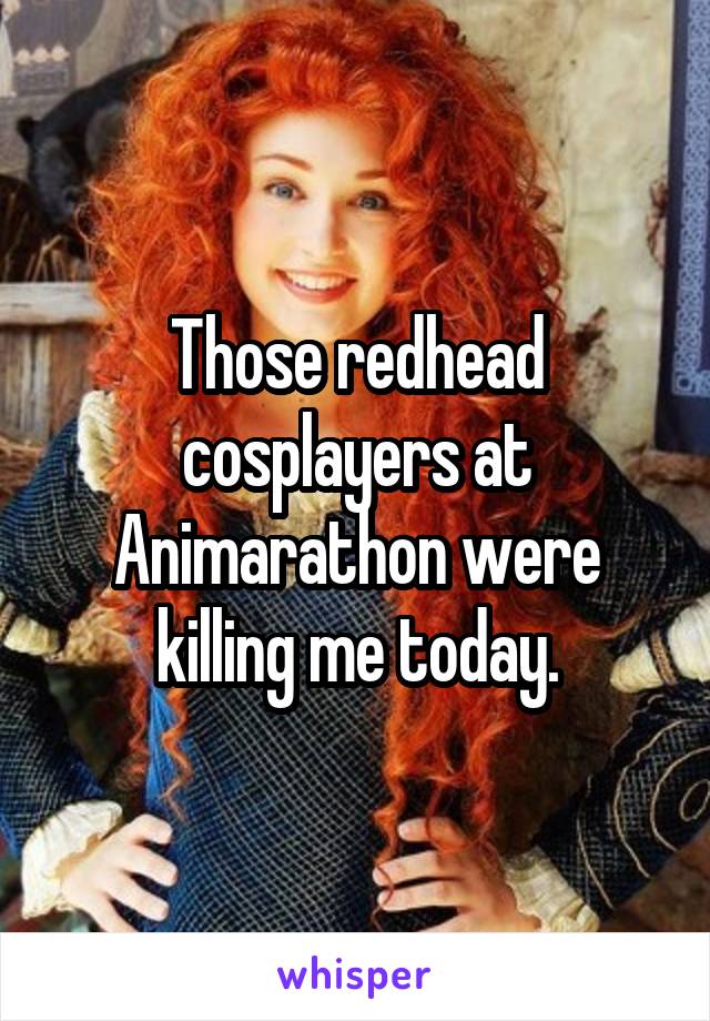 Those redhead cosplayers at Animarathon were killing me today.