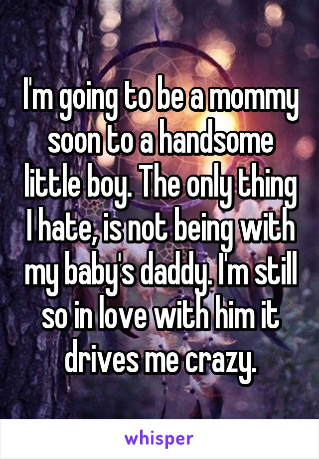 I'm going to be a mommy soon to a handsome little boy. The only thing I hate, is not being with my baby's daddy. I'm still so in love with him it drives me crazy.