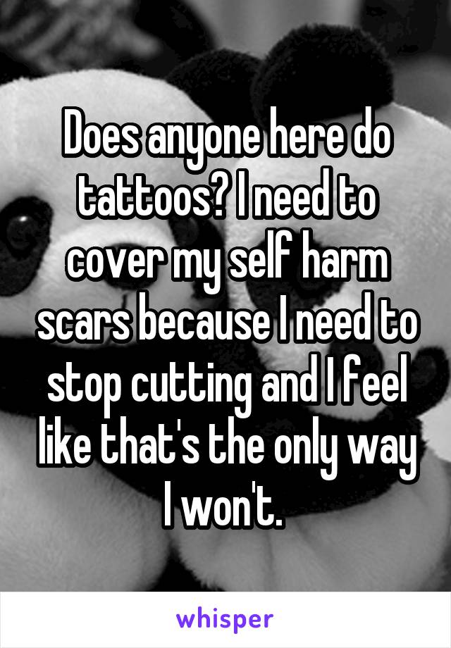 Does anyone here do tattoos? I need to cover my self harm scars because I need to stop cutting and I feel like that's the only way I won't. 