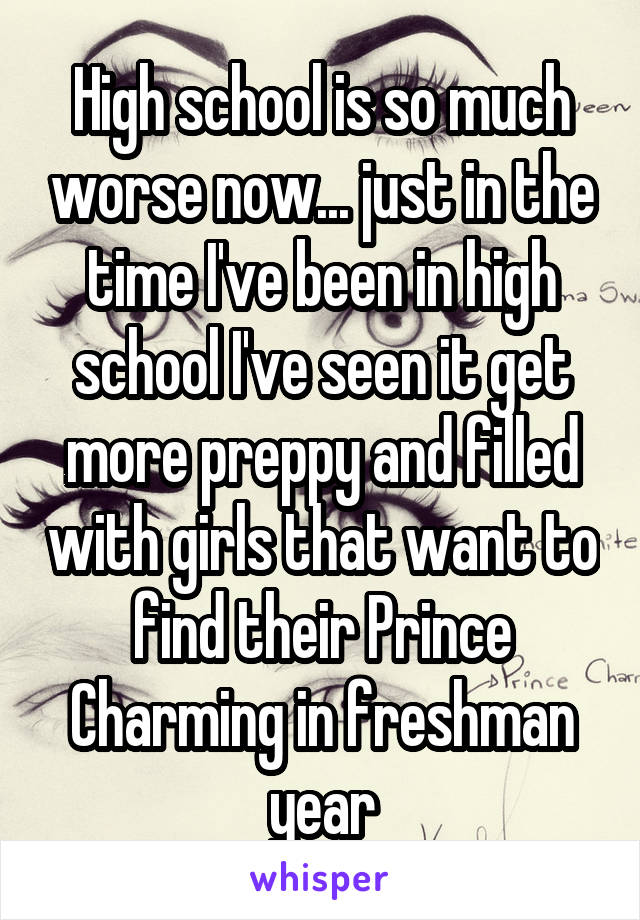 High school is so much worse now... just in the time I've been in high school I've seen it get more preppy and filled with girls that want to find their Prince Charming in freshman year