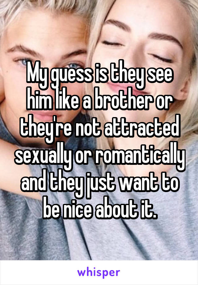 My guess is they see him like a brother or they're not attracted sexually or romantically and they just want to be nice about it.