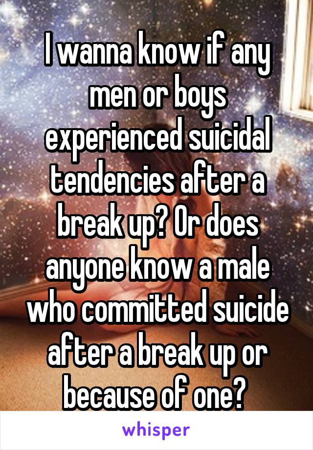 I wanna know if any men or boys experienced suicidal tendencies after a break up? Or does anyone know a male who committed suicide after a break up or because of one? 