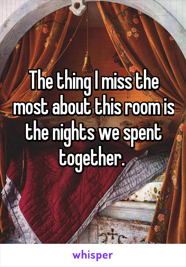 The thing I miss the most about this room is the nights we spent together. 
