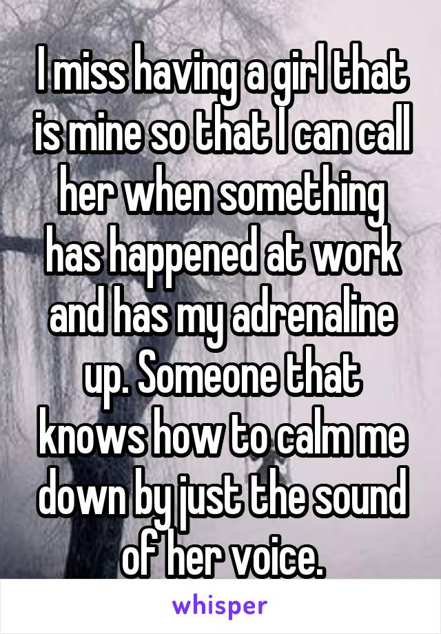 I miss having a girl that is mine so that I can call her when something has happened at work and has my adrenaline up. Someone that knows how to calm me down by just the sound of her voice.