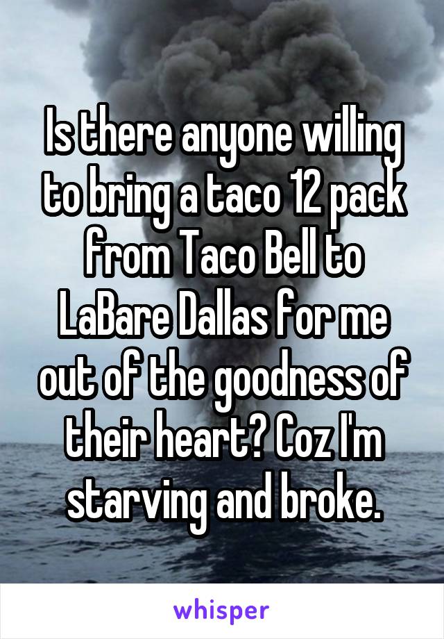 Is there anyone willing to bring a taco 12 pack from Taco Bell to LaBare Dallas for me out of the goodness of their heart? Coz I'm starving and broke.