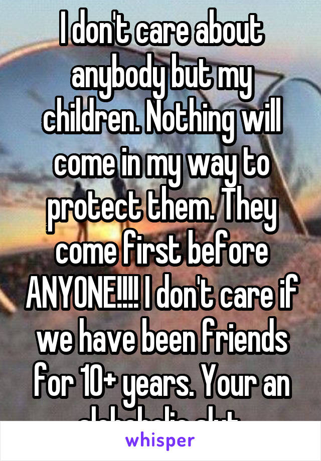 I don't care about anybody but my children. Nothing will come in my way to protect them. They come first before ANYONE!!!! I don't care if we have been friends for 10+ years. Your an alchoholic slut.