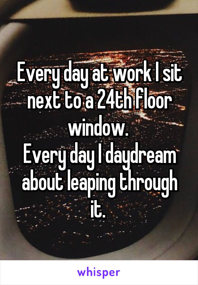 Every day at work I sit next to a 24th floor window. 
Every day I daydream about leaping through it. 