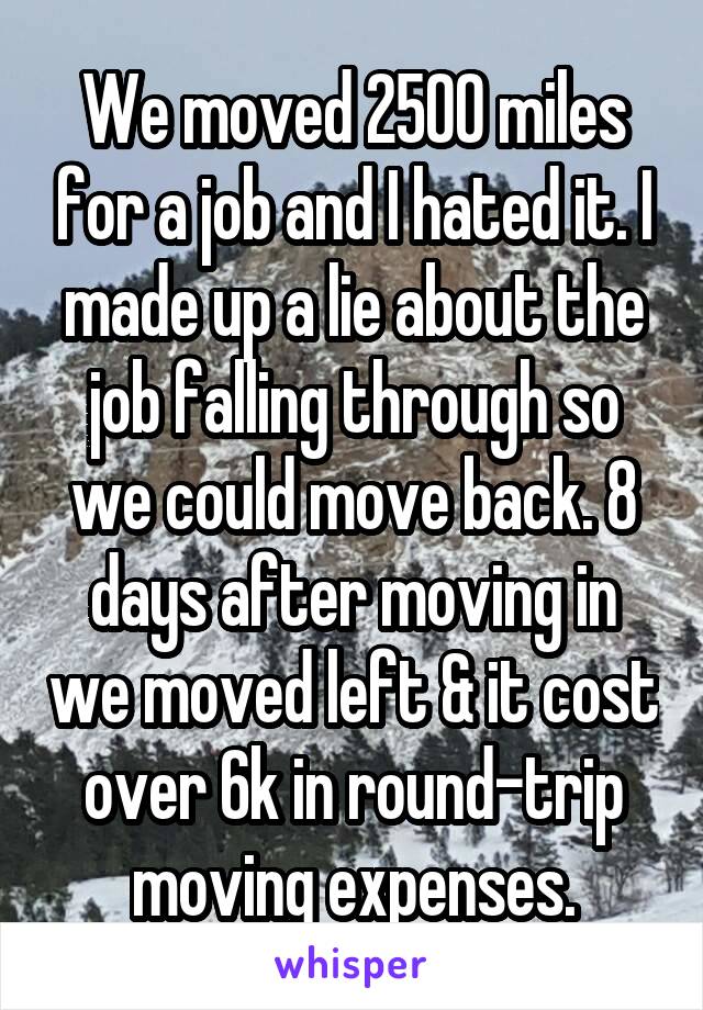 We moved 2500 miles for a job and I hated it. I made up a lie about the job falling through so we could move back. 8 days after moving in we moved left & it cost over 6k in round-trip moving expenses.