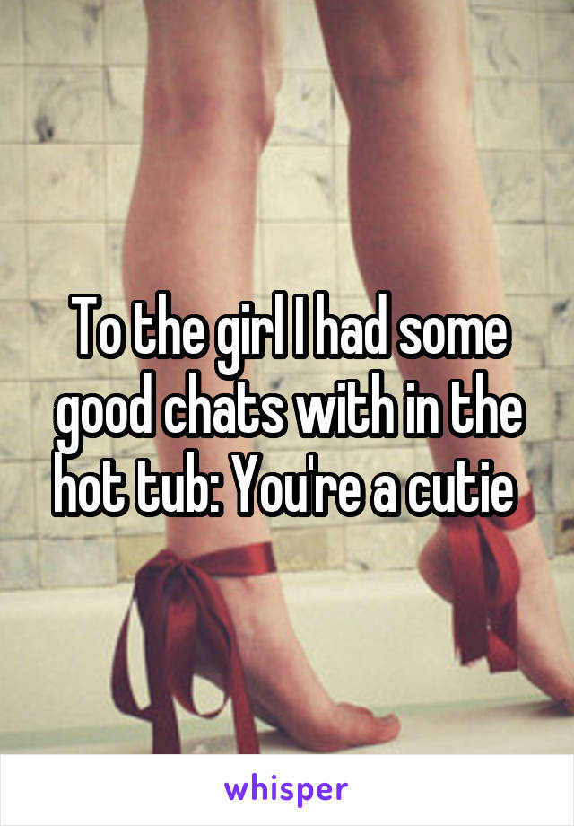 To the girl I had some good chats with in the hot tub: You're a cutie 