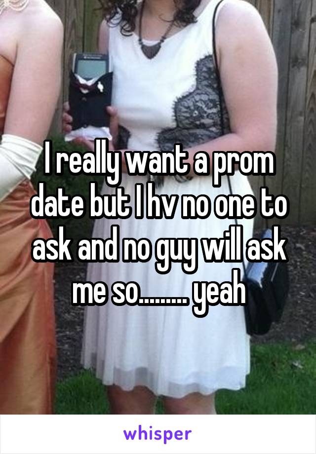 I really want a prom date but I hv no one to ask and no guy will ask me so......... yeah