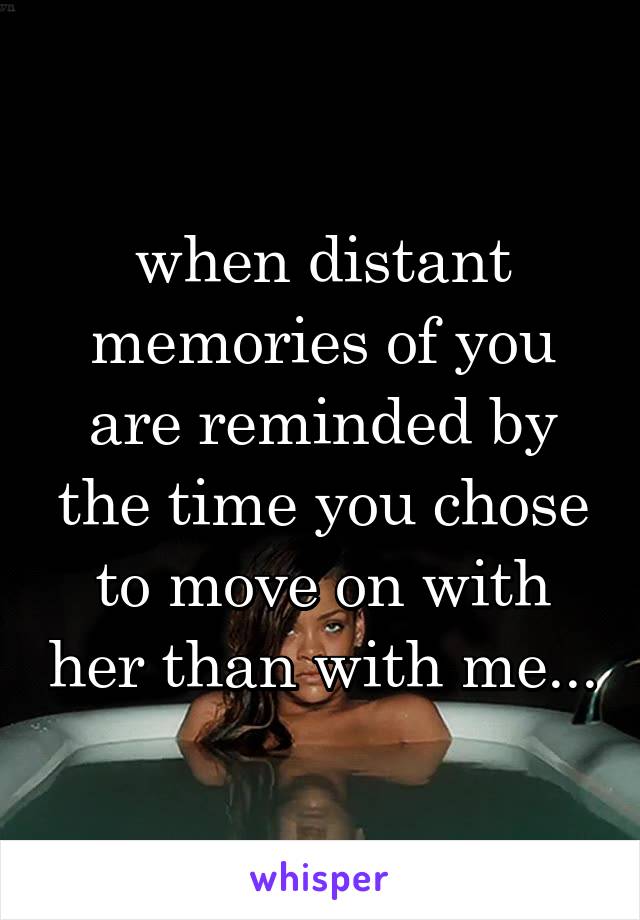 when distant memories of you are reminded by the time you chose to move on with her than with me...