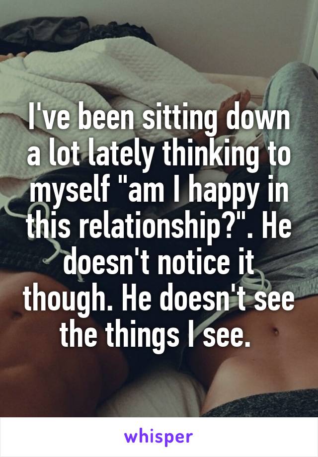 I've been sitting down a lot lately thinking to myself "am I happy in this relationship?". He doesn't notice it though. He doesn't see the things I see. 