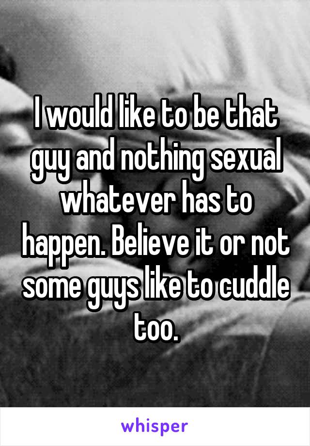 I would like to be that guy and nothing sexual whatever has to happen. Believe it or not some guys like to cuddle too.