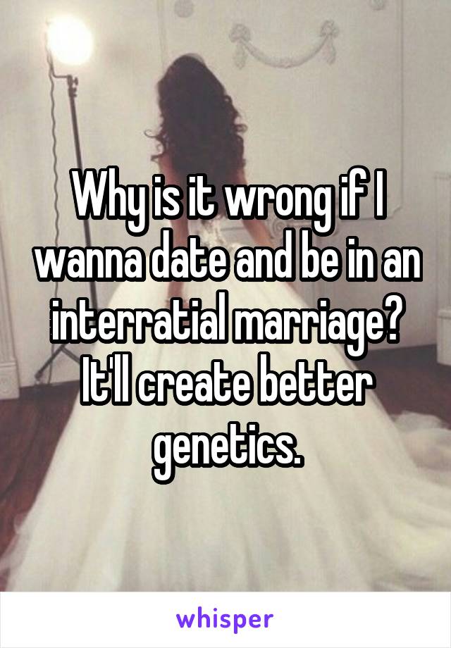 Why is it wrong if I wanna date and be in an interratial marriage? It'll create better genetics.