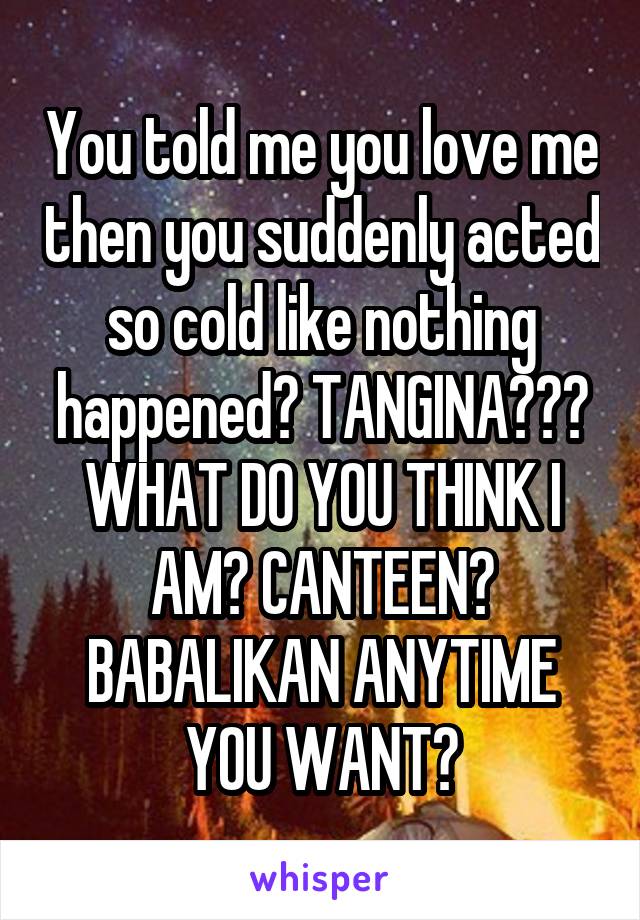 You told me you love me then you suddenly acted so cold like nothing happened? TANGINA??? WHAT DO YOU THINK I AM? CANTEEN? BABALIKAN ANYTIME YOU WANT?