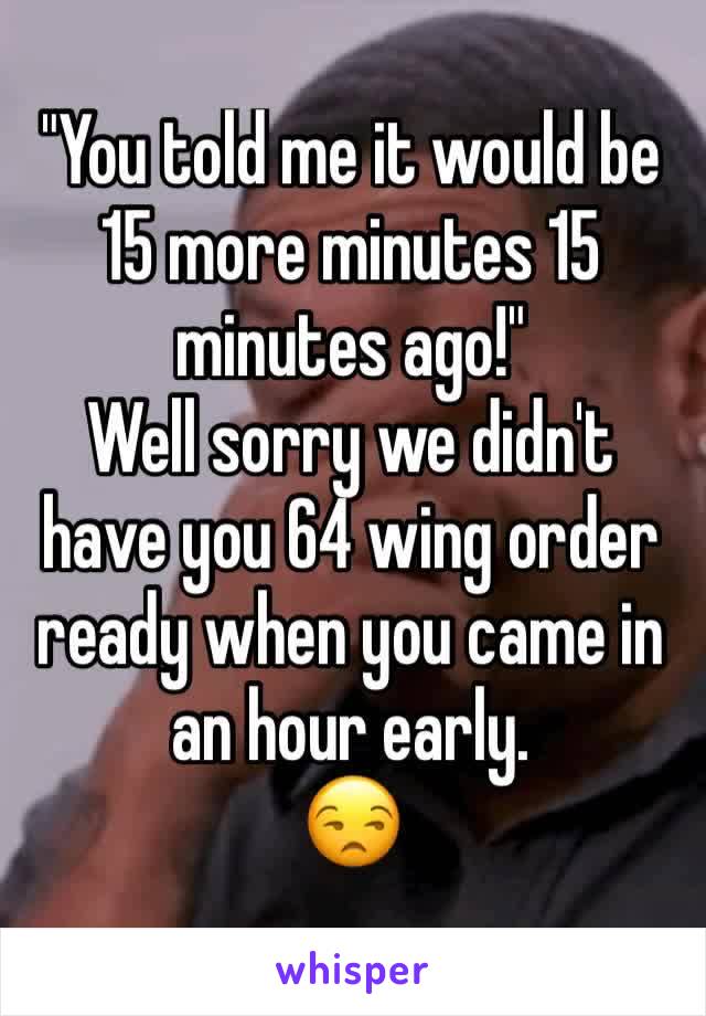 "You told me it would be 15 more minutes 15 minutes ago!"
Well sorry we didn't have you 64 wing order ready when you came in an hour early.
😒