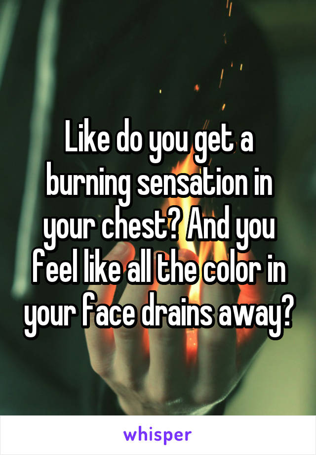 Like do you get a burning sensation in your chest? And you feel like all the color in your face drains away?