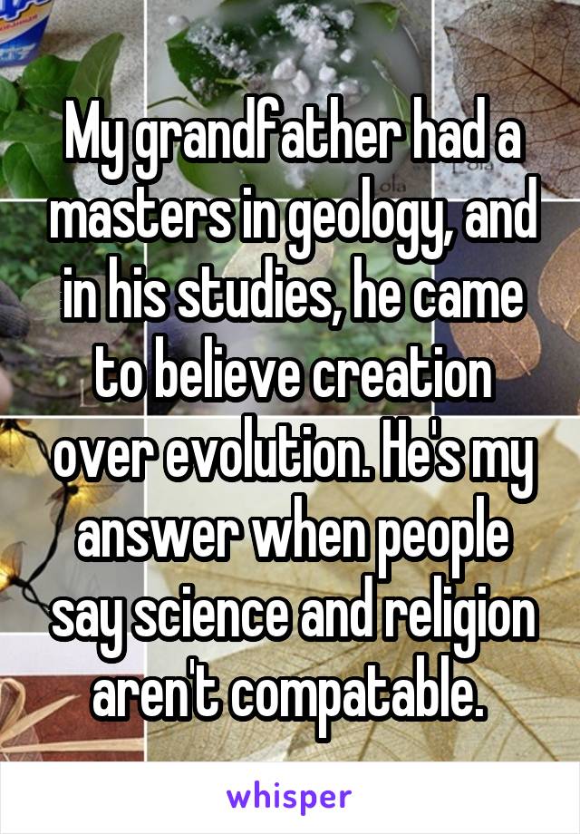 My grandfather had a masters in geology, and in his studies, he came to believe creation over evolution. He's my answer when people say science and religion aren't compatable. 