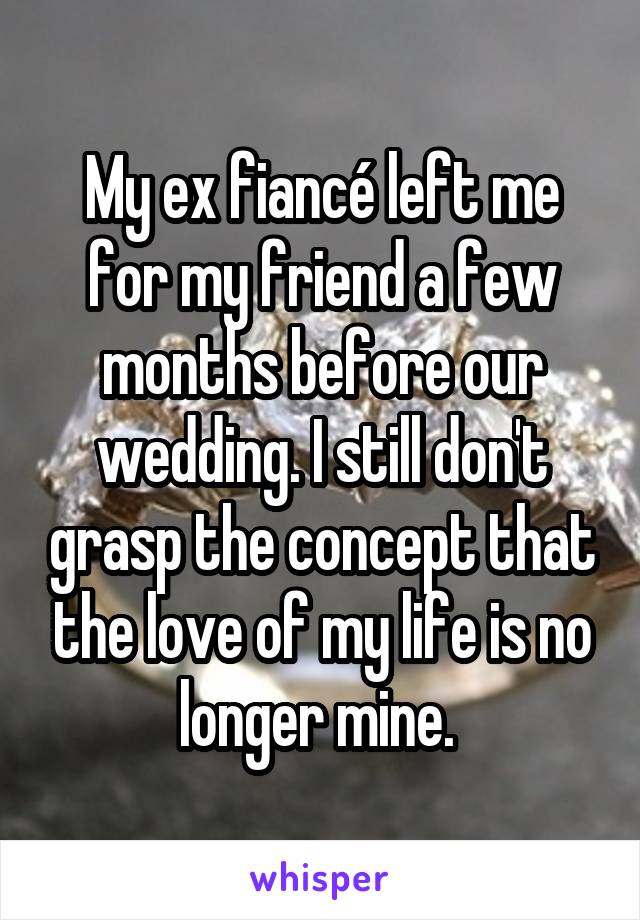 My ex fiancé left me for my friend a few months before our wedding. I still don't grasp the concept that the love of my life is no longer mine. 