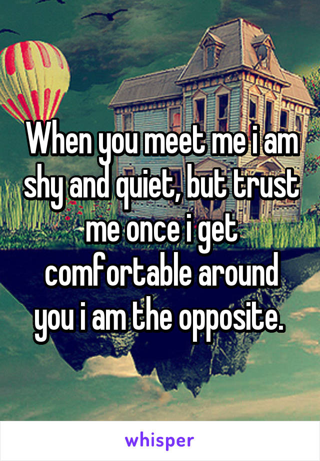 When you meet me i am shy and quiet, but trust me once i get comfortable around you i am the opposite. 