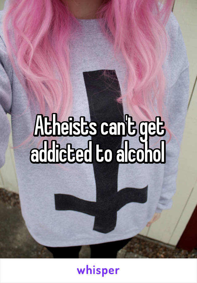 Atheists can't get addicted to alcohol 