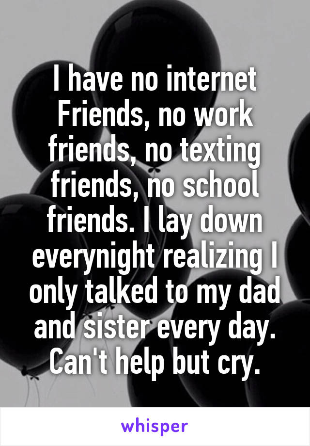 I have no internet Friends, no work friends, no texting friends, no school friends. I lay down everynight realizing I only talked to my dad and sister every day. Can't help but cry.