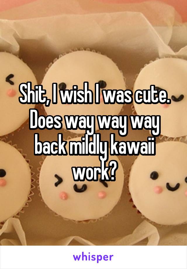 Shit, I wish I was cute. Does way way way back mildly kawaii work?