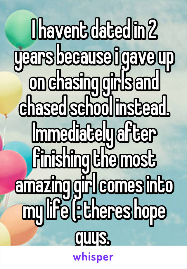 I havent dated in 2 years because i gave up on chasing girls and chased school instead. Immediately after finishing the most amazing girl comes into my life (: theres hope guys. 