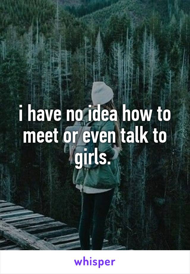 i have no idea how to meet or even talk to girls. 