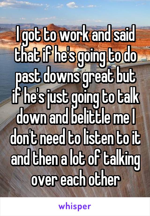 I got to work and said that if he's going to do past downs great but if he's just going to talk down and belittle me I don't need to listen to it and then a lot of talking over each other