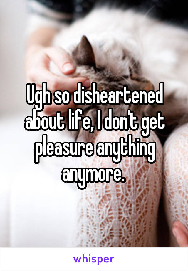 Ugh so disheartened about life, I don't get pleasure anything anymore. 