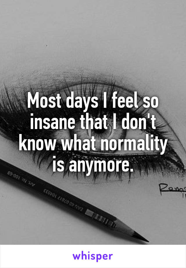 Most days I feel so insane that I don't know what normality is anymore.