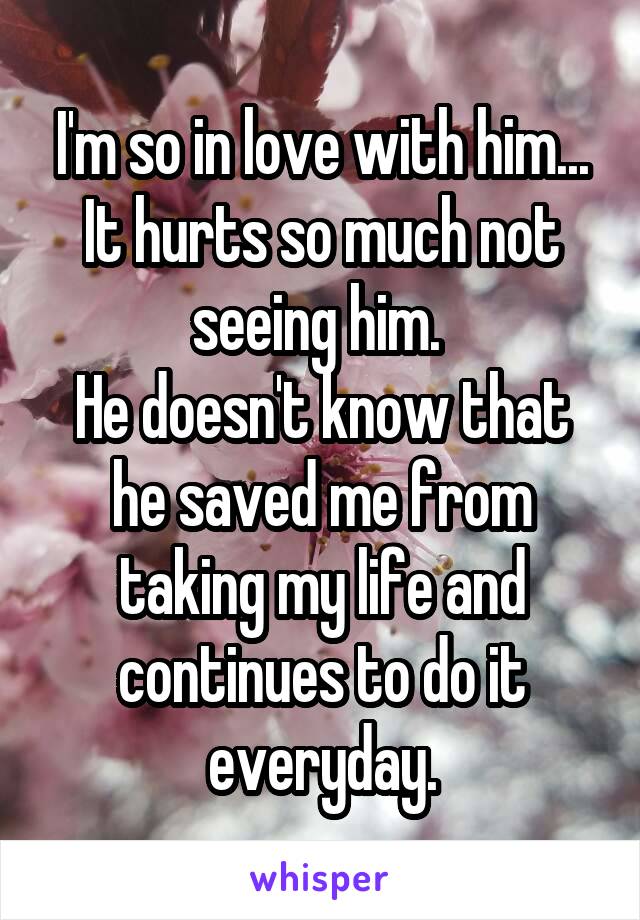 I'm so in love with him...
It hurts so much not seeing him. 
He doesn't know that he saved me from taking my life and continues to do it everyday.