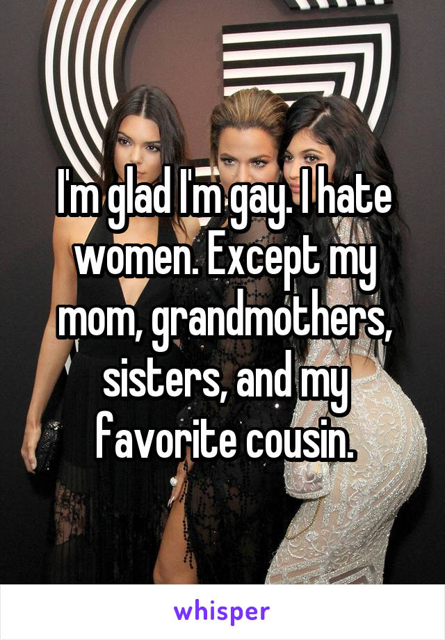 I'm glad I'm gay. I hate women. Except my mom, grandmothers, sisters, and my favorite cousin.