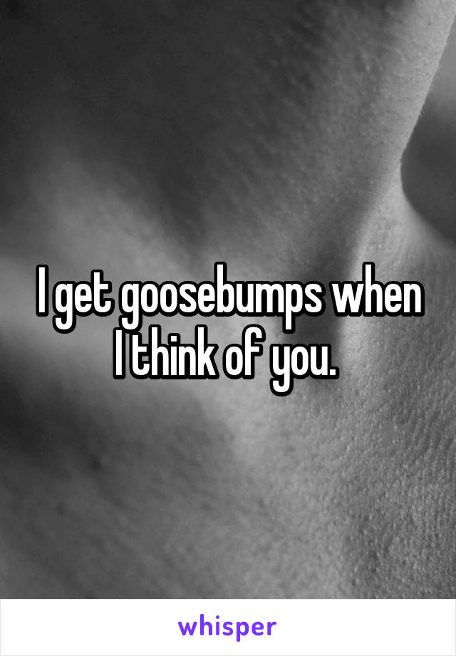 I get goosebumps when I think of you. 