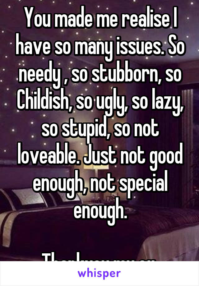 You made me realise I have so many issues. So needy , so stubborn, so Childish, so ugly, so lazy, so stupid, so not loveable. Just not good enough, not special enough.

Thankyou my ex 