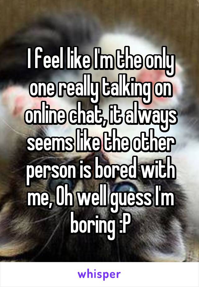 I feel like I'm the only one really talking on online chat, it always seems like the other person is bored with me, Oh well guess I'm boring :P