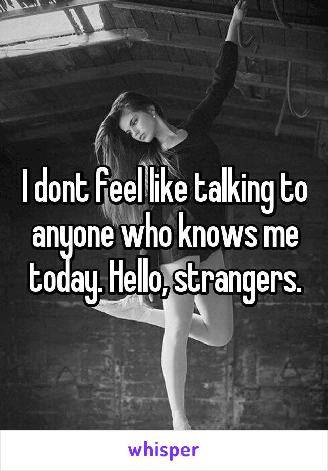 I dont feel like talking to anyone who knows me today. Hello, strangers.